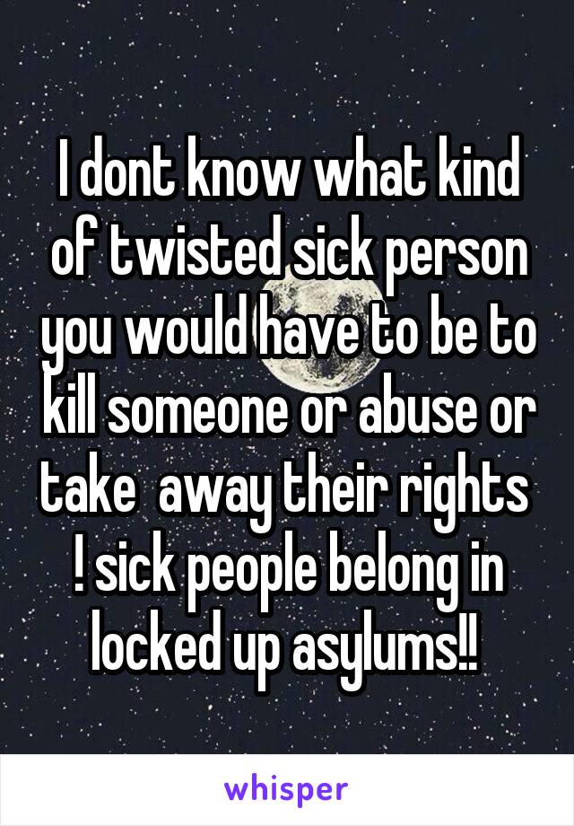 I dont know what kind of twisted sick person you would have to be to kill someone or abuse or take  away their rights  ! sick people belong in locked up asylums!! 