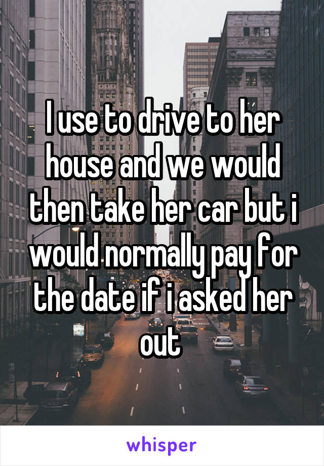 I use to drive to her house and we would then take her car but i would normally pay for the date if i asked her out 