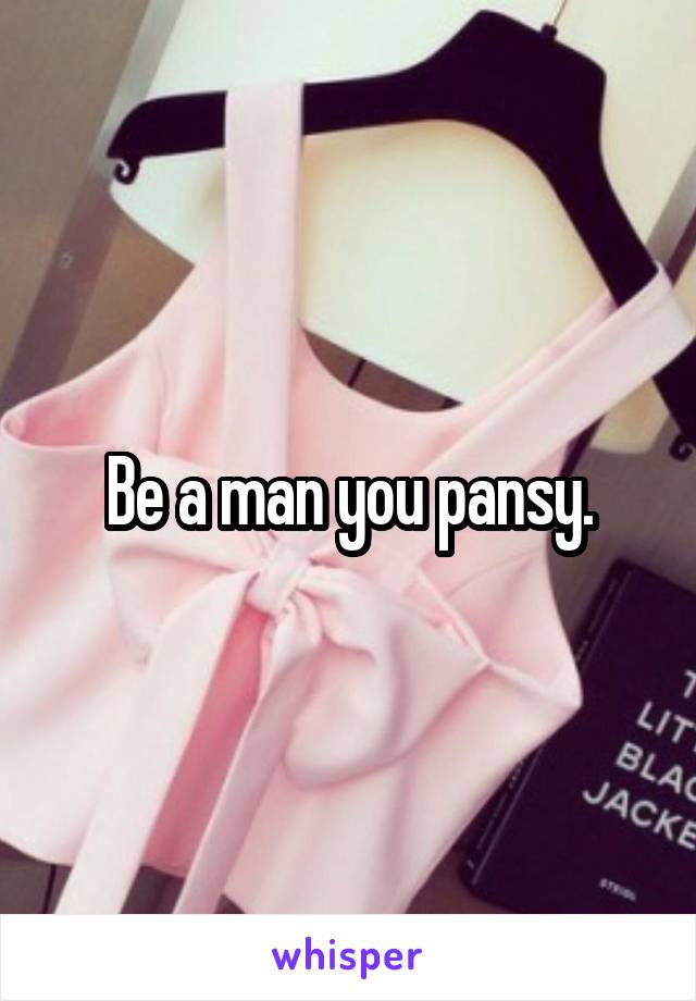 Be a man you pansy.