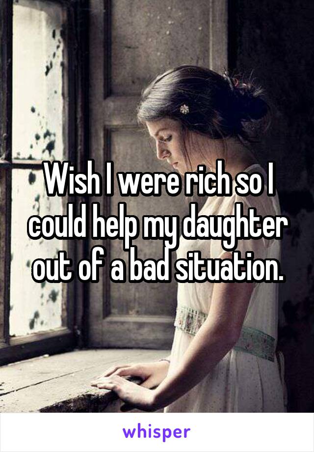 Wish I were rich so I could help my daughter out of a bad situation.