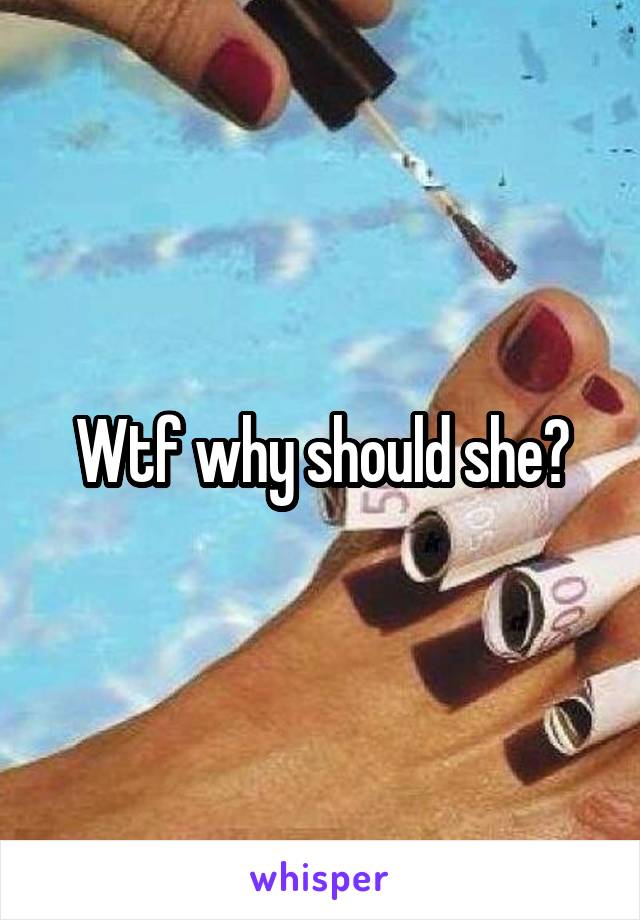 Wtf why should she?