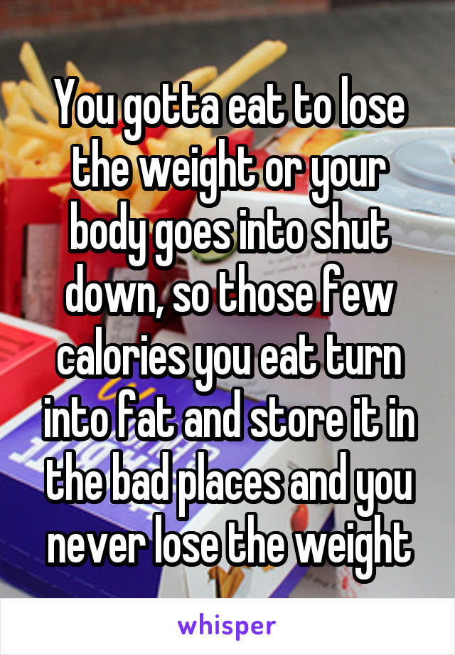 You gotta eat to lose the weight or your body goes into shut down, so those few calories you eat turn into fat and store it in the bad places and you never lose the weight