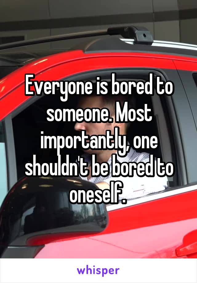 Everyone is bored to someone. Most importantly, one shouldn't be bored to oneself. 