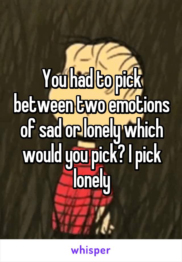 You had to pick between two emotions of sad or lonely which would you pick? I pick lonely