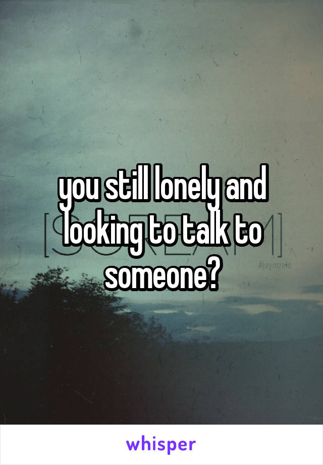 you still lonely and looking to talk to someone?