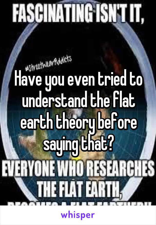 Have you even tried to understand the flat earth theory before saying that?