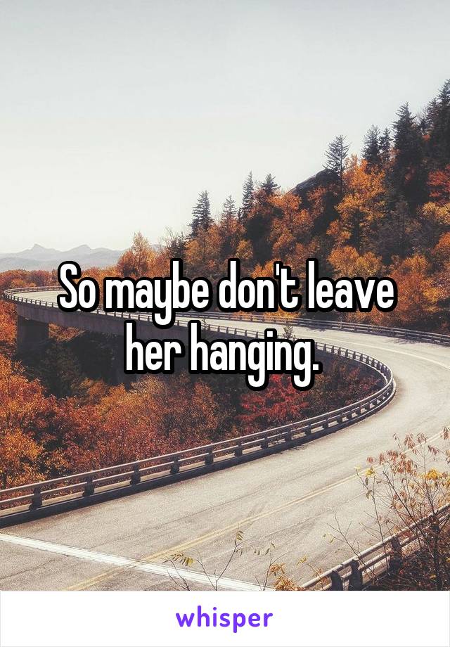 So maybe don't leave her hanging. 