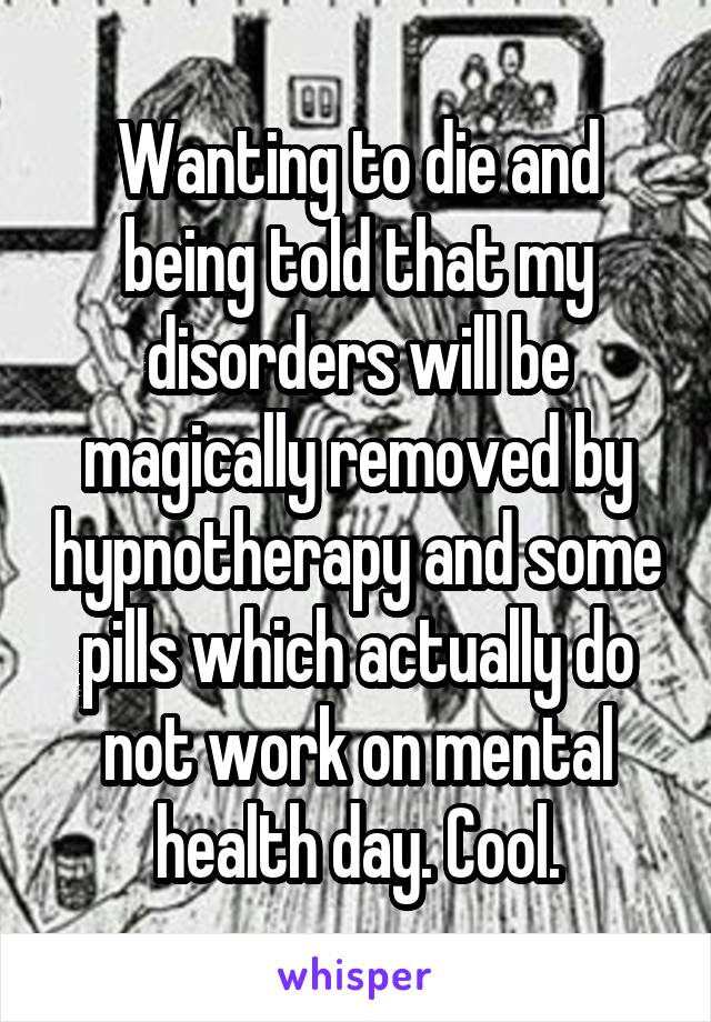 Wanting to die and being told that my disorders will be magically removed by hypnotherapy and some pills which actually do not work on mental health day. Cool.