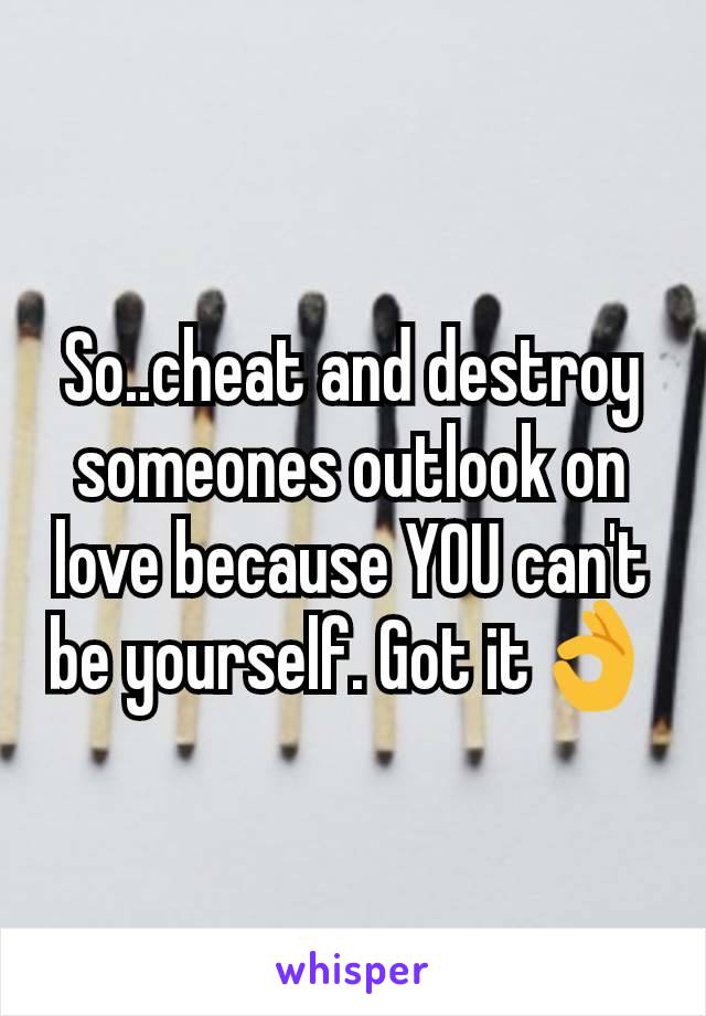 So..cheat and destroy someones outlook on love because YOU can't be yourself. Got it👌