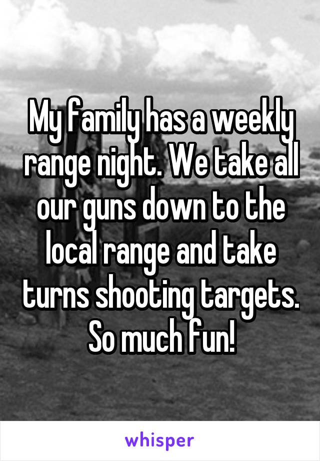 My family has a weekly range night. We take all our guns down to the local range and take turns shooting targets. So much fun!