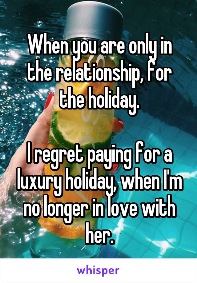 When you are only in the relationship, for the holiday.

I regret paying for a luxury holiday, when I'm no longer in love with her.