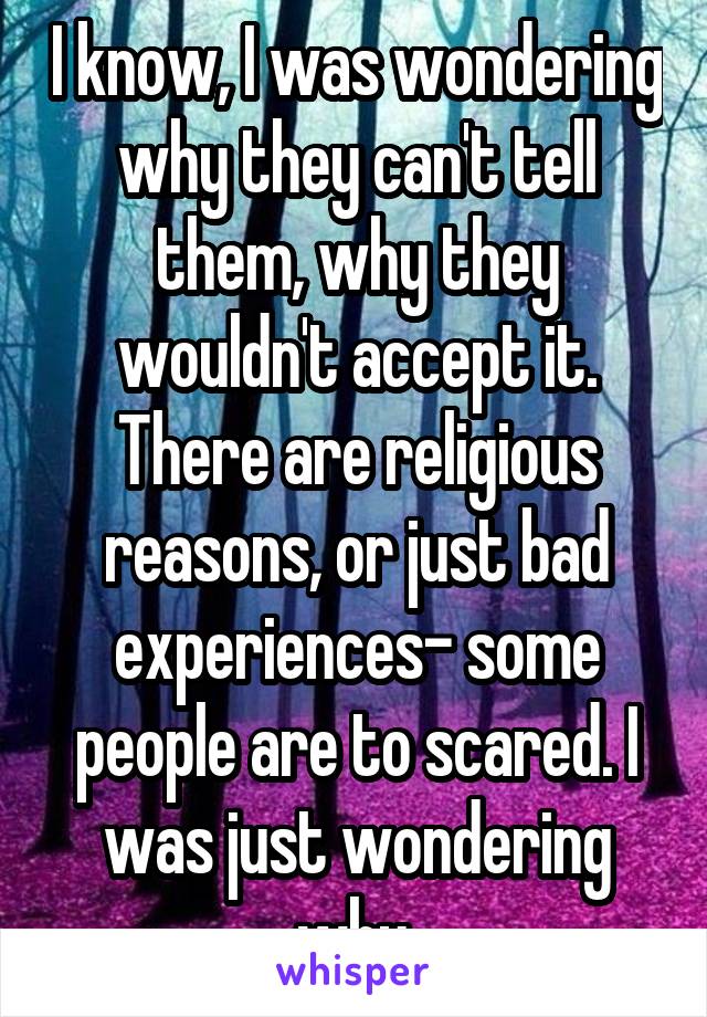 I know, I was wondering why they can't tell them, why they wouldn't accept it. There are religious reasons, or just bad experiences- some people are to scared. I was just wondering why.