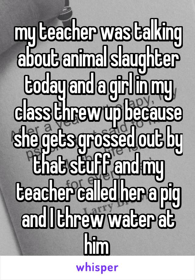 my teacher was talking about animal slaughter today and a girl in my class threw up because she gets grossed out by that stuff and my teacher called her a pig and I threw water at him 