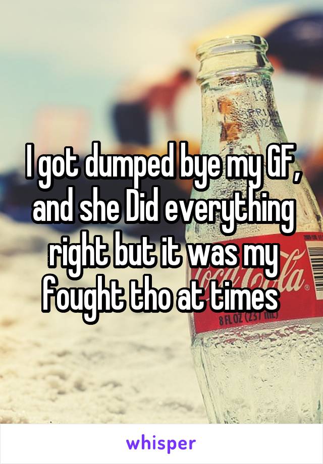 I got dumped bye my GF, and she Did everything right but it was my fought tho at times 