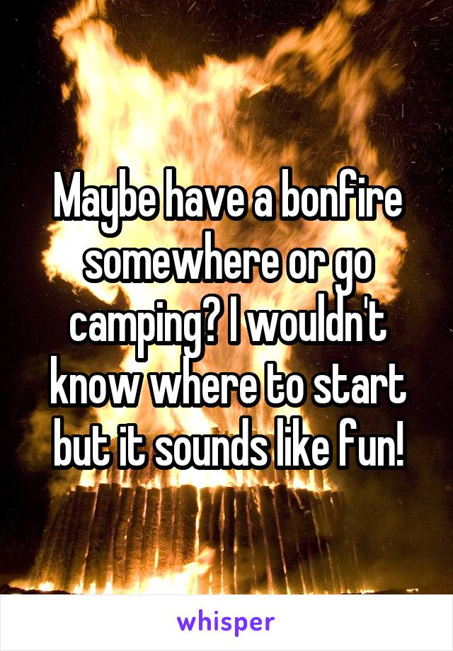 Maybe have a bonfire somewhere or go camping? I wouldn't know where to start but it sounds like fun!