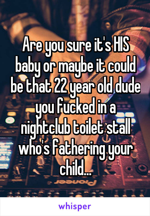 Are you sure it's HIS baby or maybe it could be that 22 year old dude you fucked in a nightclub toilet stall who's fathering your child...