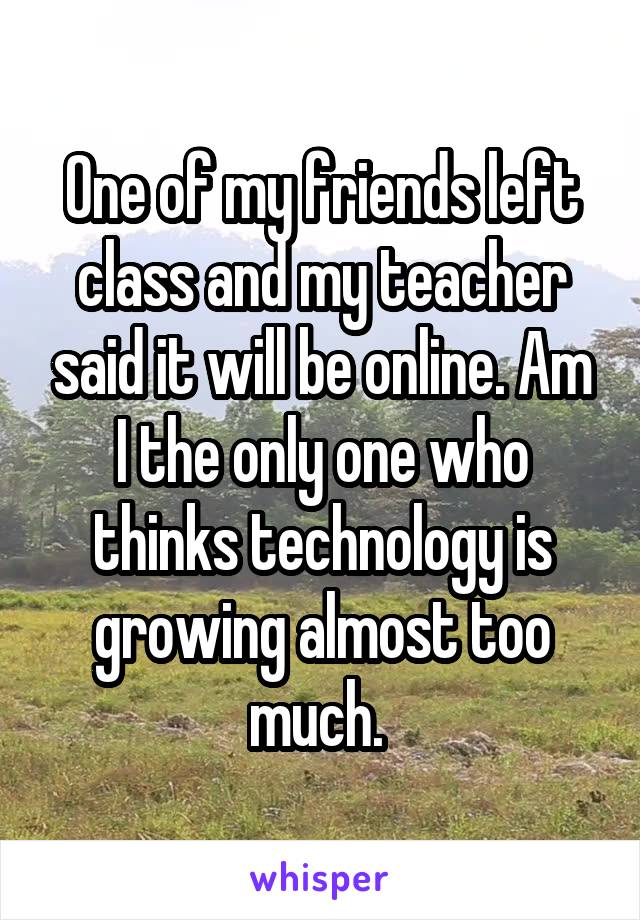 One of my friends left class and my teacher said it will be online. Am I the only one who thinks technology is growing almost too much. 