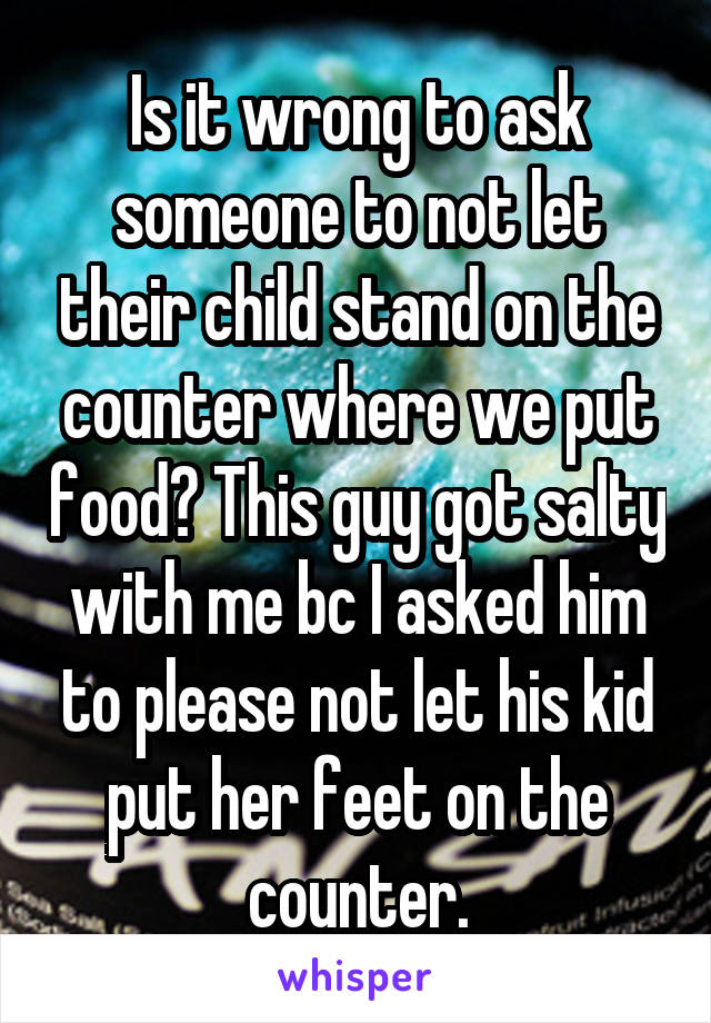 Is it wrong to ask someone to not let their child stand on the counter where we put food? This guy got salty with me bc I asked him to please not let his kid put her feet on the counter.