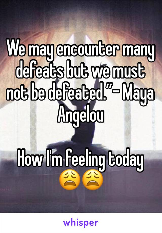 We may encounter many defeats but we must not be defeated.”- Maya Angelou

How I'm feeling today 
😩😩