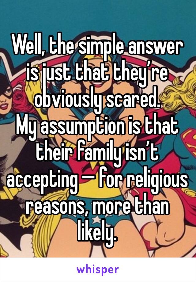 Well, the simple answer is just that they’re obviously scared.
My assumption is that their family isn’t accepting — for religious reasons, more than likely.