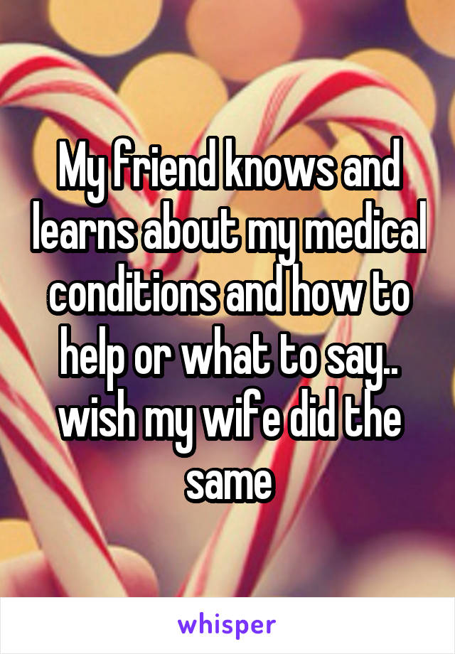 My friend knows and learns about my medical conditions and how to help or what to say.. wish my wife did the same