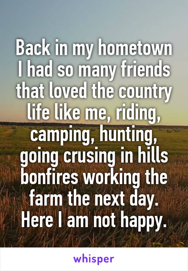 Back in my hometown I had so many friends that loved the country life like me, riding, camping, hunting, going crusing in hills bonfires working the farm the next day. Here I am not happy.