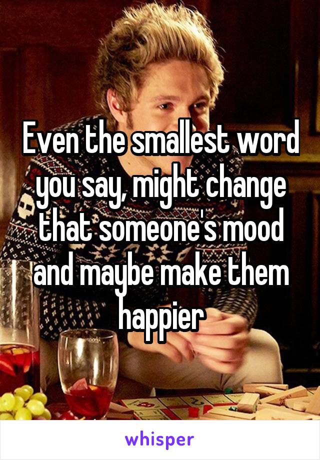 Even the smallest word you say, might change that someone's mood and maybe make them happier