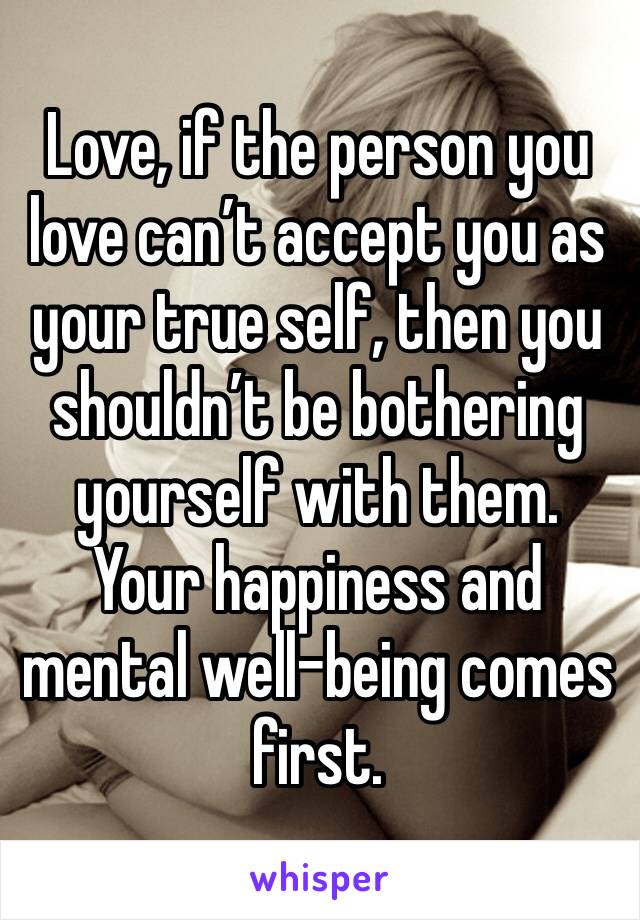 Love, if the person you love can’t accept you as your true self, then you shouldn’t be bothering yourself with them. Your happiness and mental well-being comes first.