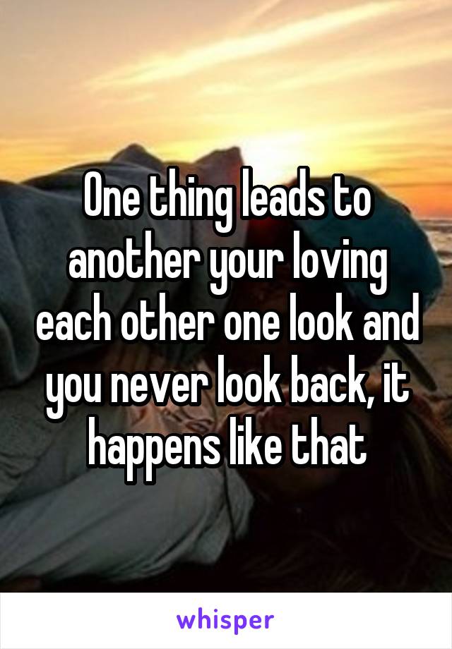 One thing leads to another your loving each other one look and you never look back, it happens like that