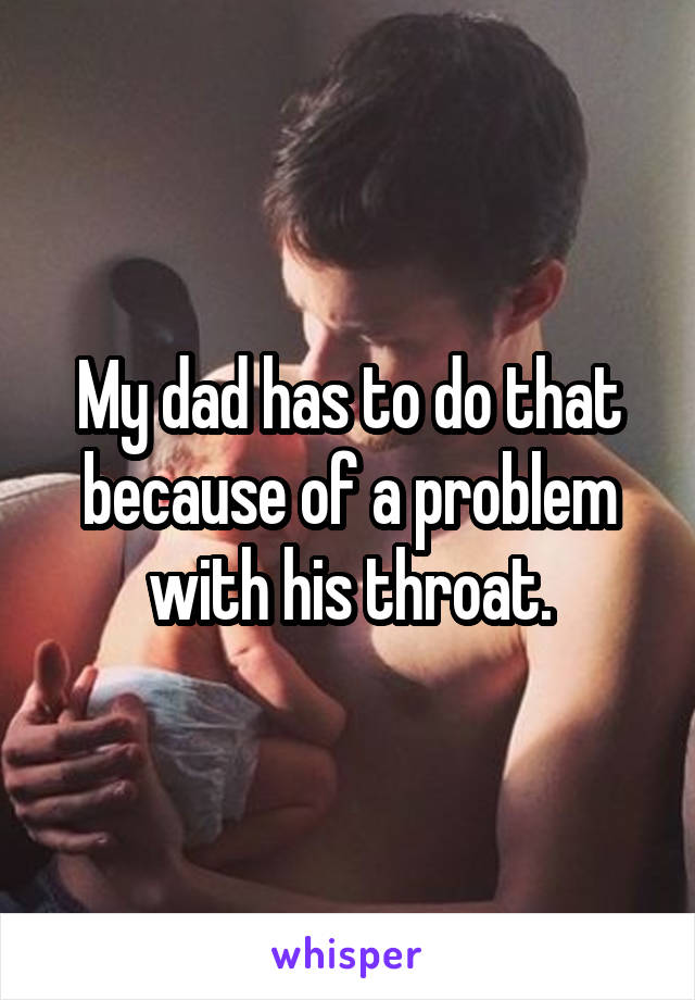 My dad has to do that because of a problem with his throat.