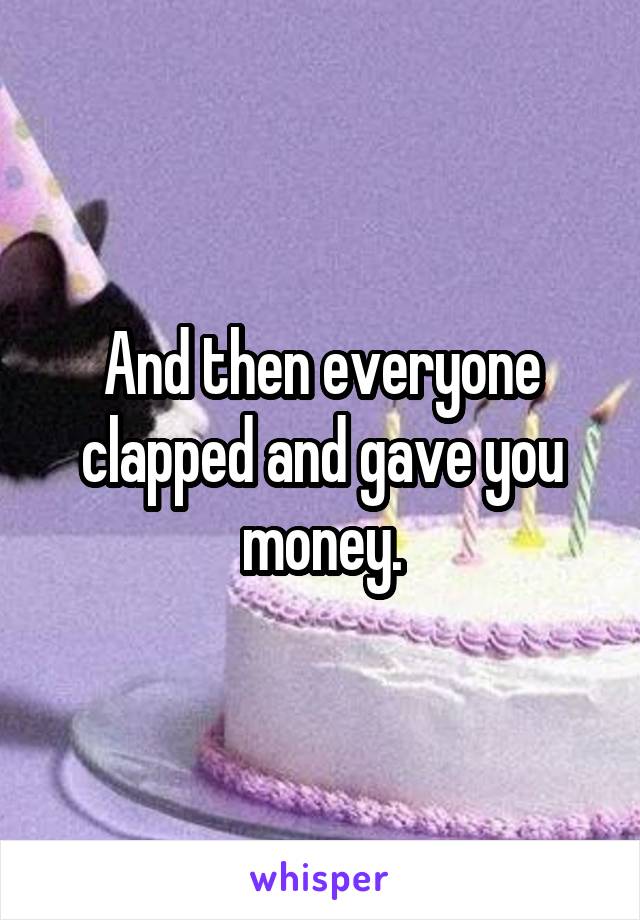 And then everyone clapped and gave you money.