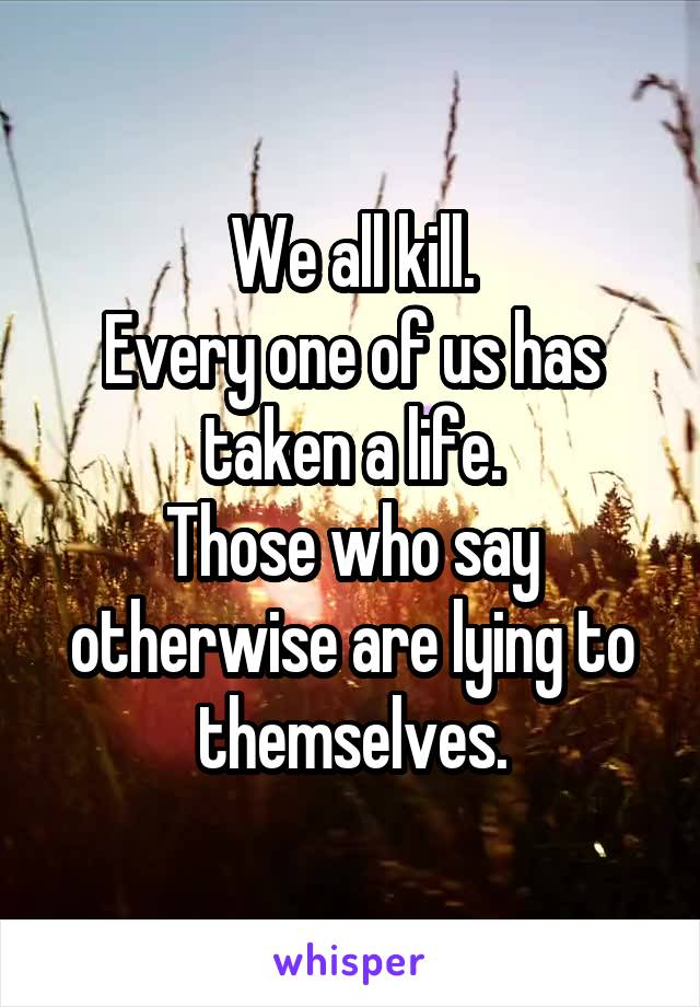 We all kill.
Every one of us has taken a life.
Those who say otherwise are lying to themselves.