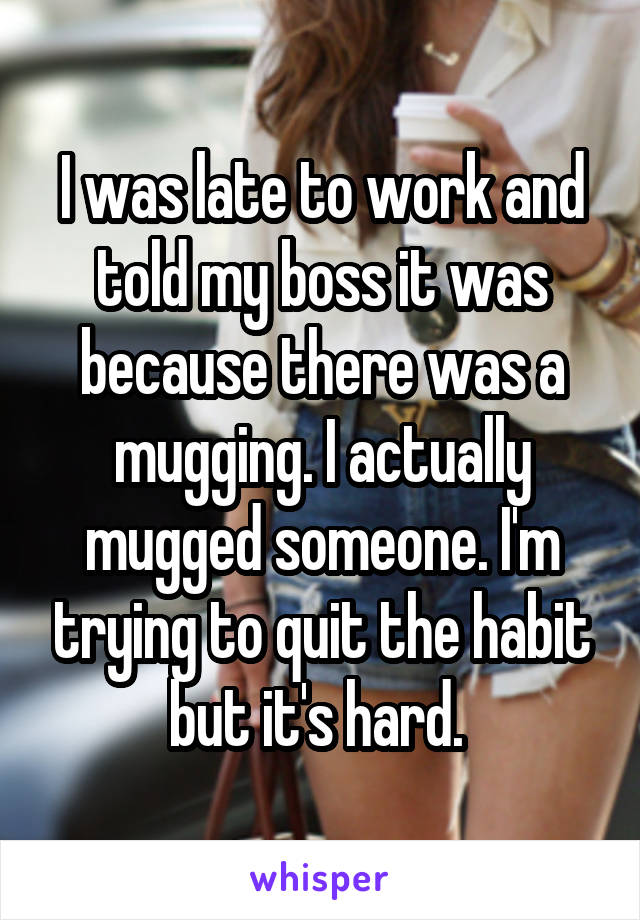 I was late to work and told my boss it was because there was a mugging. I actually mugged someone. I'm trying to quit the habit but it's hard. 