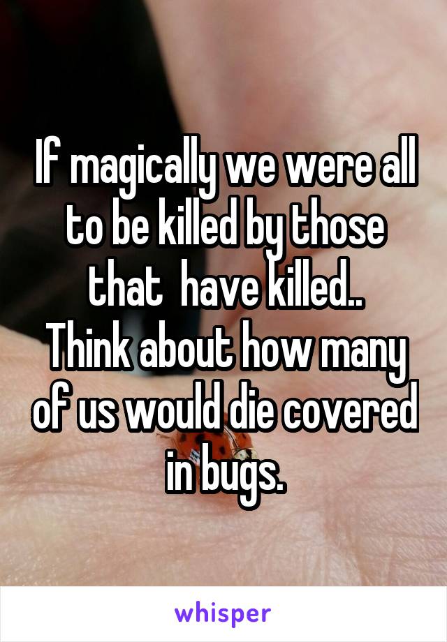 If magically we were all to be killed by those that  have killed..
Think about how many of us would die covered in bugs.