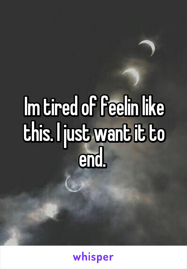 Im tired of feelin like this. I just want it to end. 