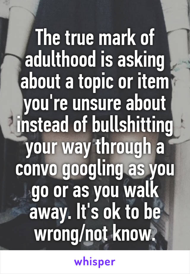 The true mark of adulthood is asking about a topic or item you're unsure about instead of bullshitting your way through a convo googling as you go or as you walk away. It's ok to be wrong/not know.