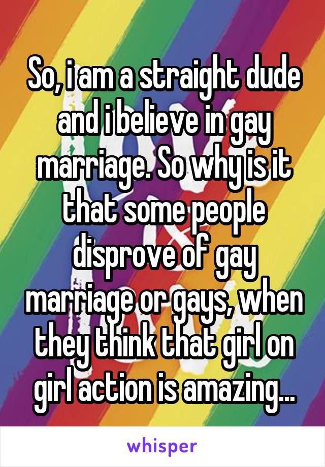 So, i am a straight dude and i believe in gay marriage. So why is it that some people disprove of gay marriage or gays, when they think that girl on girl action is amazing...