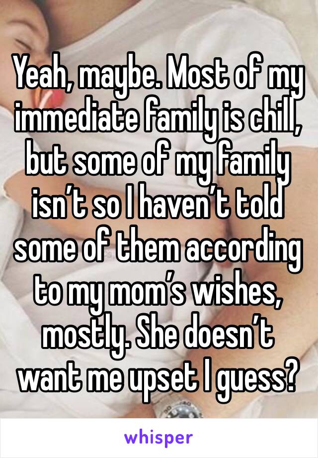 Yeah, maybe. Most of my immediate family is chill, but some of my family isn’t so I haven’t told some of them according to my mom’s wishes, mostly. She doesn’t want me upset I guess?