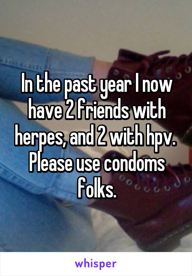 In the past year I now have 2 friends with herpes, and 2 with hpv. 
Please use condoms folks.