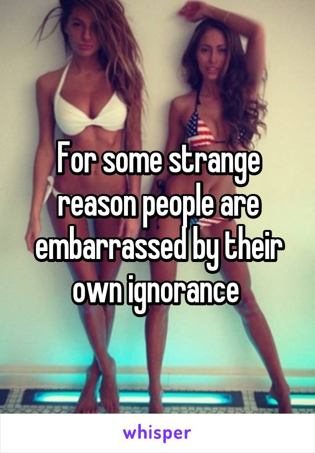 For some strange reason people are embarrassed by their own ignorance 