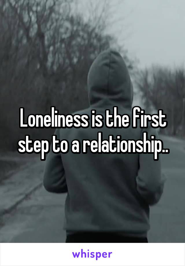 Loneliness is the first step to a relationship..