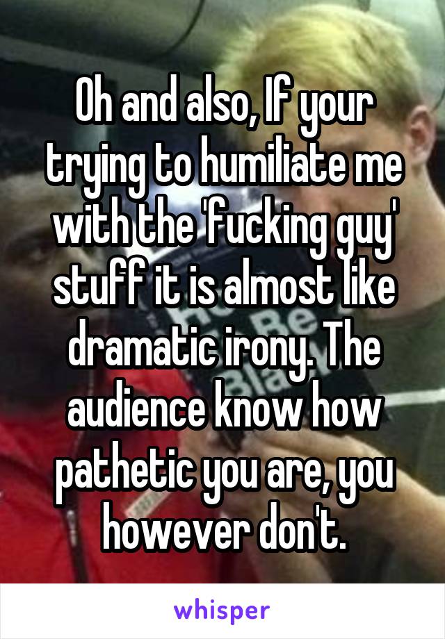 Oh and also, If your trying to humiliate me with the 'fucking guy' stuff it is almost like dramatic irony. The audience know how pathetic you are, you however don't.