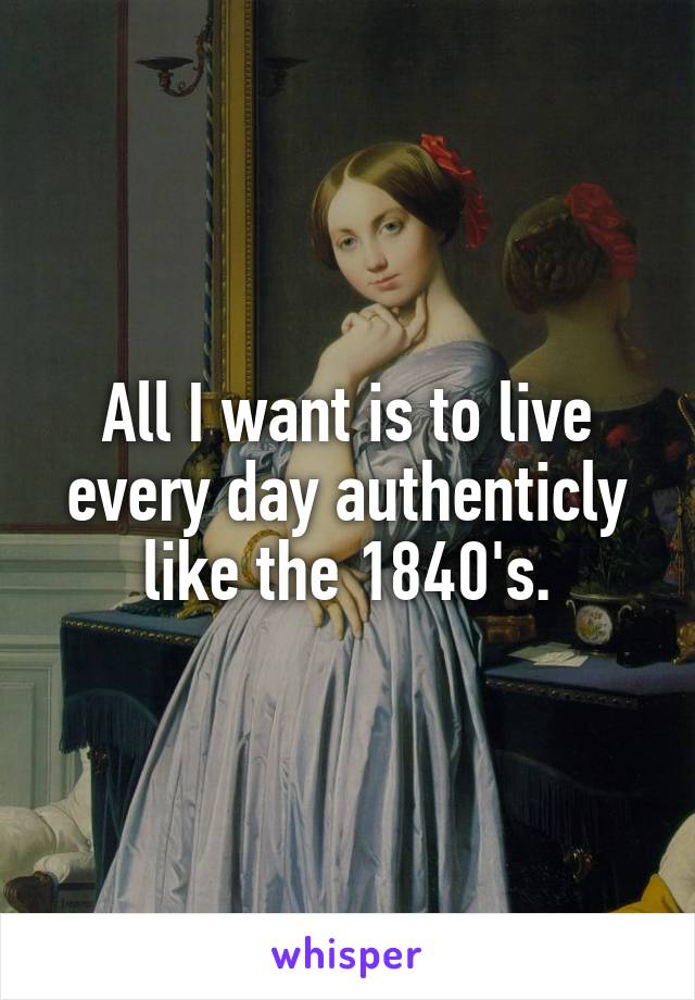 All I want is to live every day authenticly like the 1840's.