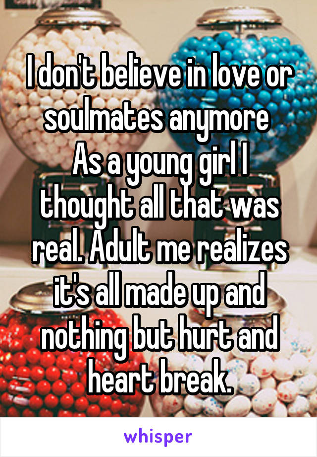 I don't believe in love or soulmates anymore 
As a young girl I thought all that was real. Adult me realizes it's all made up and nothing but hurt and heart break.