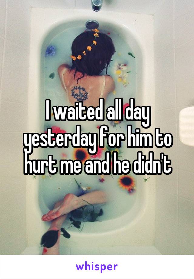 I waited all day yesterday for him to hurt me and he didn't