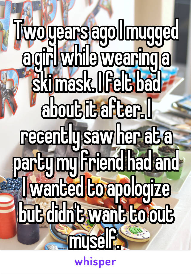 Two years ago I mugged a girl while wearing a ski mask. I felt bad about it after. I recently saw her at a party my friend had and I wanted to apologize but didn't want to out myself. 
