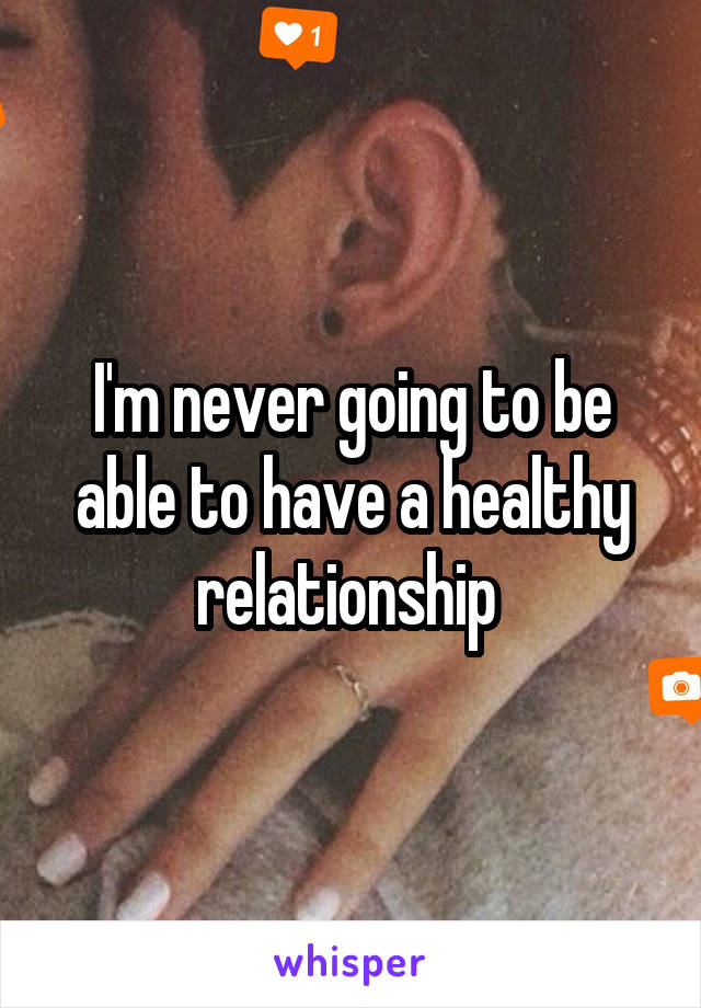 I'm never going to be able to have a healthy relationship 