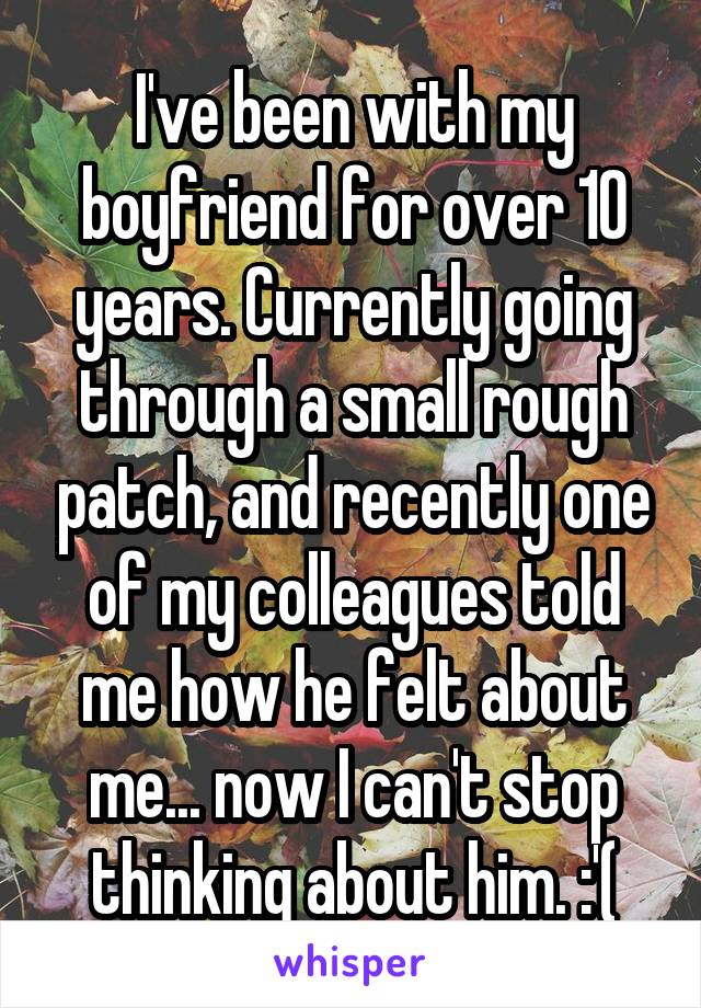 I've been with my boyfriend for over 10 years. Currently going through a small rough patch, and recently one of my colleagues told me how he felt about me... now I can't stop thinking about him. :'(