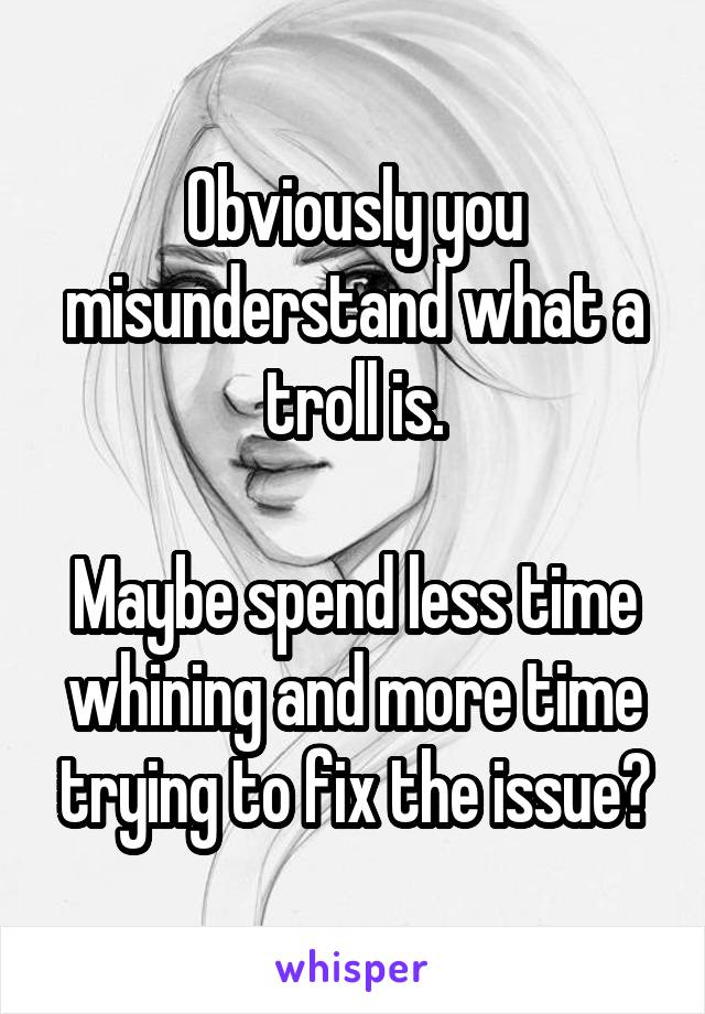 Obviously you misunderstand what a troll is.

Maybe spend less time whining and more time trying to fix the issue?