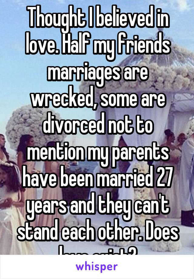 Thought I believed in love. Half my friends marriages are wrecked, some are divorced not to mention my parents have been married 27 years and they can't stand each other. Does love exist?